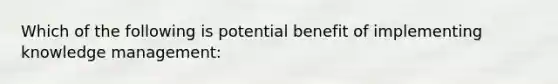 Which of the following is potential benefit of implementing knowledge management: