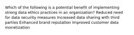 Which of the following is a potential benefit of implementing strong data ethics practices in an organization? Reduced need for data security measures Increased data sharing with third parties Enhanced brand reputation Improved customer data monetization