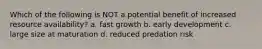 Which of the following is NOT a potential benefit of increased resource availability? a. fast growth b. early development c. large size at maturation d. reduced predation risk