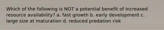 Which of the following is NOT a potential benefit of increased resource availability? a. fast growth b. early development c. large size at maturation d. reduced predation risk