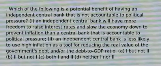 . Which of the following is a potential benefit of having an independent central bank that is not accountable to political pressure? (I) an independent central bank will have more freedom to raise interest rates and slow the economy down to prevent inflation than a central bank that is accountable to political pressure; (II) an independent central bank is less likely to use high inflation as a tool for reducing the real value of the government's debt and/or the debt-to-GDP ratio. (a) I but not II (b) II but not I (c) both I and II (d) neither I nor II