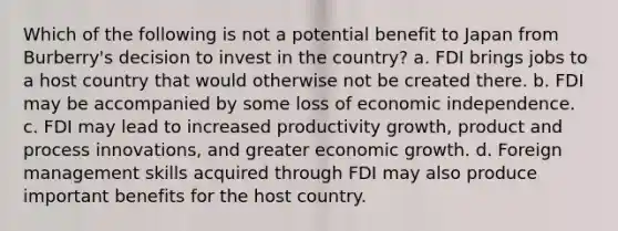 Which of the following is not a potential benefit to Japan from Burberry's decision to invest in the country? a. FDI brings jobs to a host country that would otherwise not be created there. b. FDI may be accompanied by some loss of economic independence. c. FDI may lead to increased productivity growth, product and process innovations, and greater economic growth. d. Foreign management skills acquired through FDI may also produce important benefits for the host country.