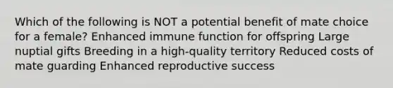 Which of the following is NOT a potential benefit of mate choice for a female? Enhanced immune function for offspring Large nuptial gifts Breeding in a high-quality territory Reduced costs of mate guarding Enhanced reproductive success