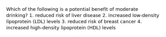 Which of the following is a potential benefit of moderate drinking? 1. reduced risk of liver disease 2. increased low-density lipoprotein (LDL) levels 3. reduced risk of breast cancer 4. increased high-density lipoprotein (HDL) levels