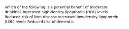 Which of the following is a potential benefit of moderate drinking? Increased high-density lipoprotein (HDL) levels Reduced risk of liver disease Increased low-density lipoprotein (LDL) levels Reduced risk of dementia