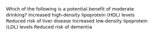 Which of the following is a potential benefit of moderate drinking? Increased high-density lipoprotein (HDL) levels Reduced risk of liver disease Increased low-density lipoprotein (LDL) levels Reduced risk of dementia