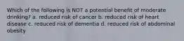 Which of the following is NOT a potential benefit of moderate drinking? a. reduced risk of cancer b. reduced risk of heart disease c. reduced risk of dementia d. reduced risk of abdominal obesity