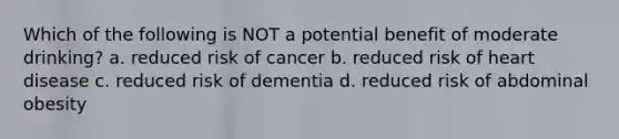 Which of the following is NOT a potential benefit of moderate drinking? a. reduced risk of cancer b. reduced risk of heart disease c. reduced risk of dementia d. reduced risk of abdominal obesity