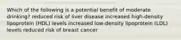 Which of the following is a potential benefit of moderate drinking? reduced risk of liver disease increased high-density lipoprotein (HDL) levels increased low-density lipoprotein (LDL) levels reduced risk of breast cancer