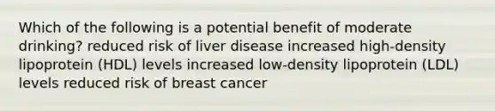 Which of the following is a potential benefit of moderate drinking? reduced risk of liver disease increased high-density lipoprotein (HDL) levels increased low-density lipoprotein (LDL) levels reduced risk of breast cancer