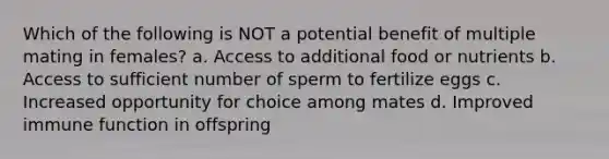 Which of the following is NOT a potential benefit of multiple mating in females? a. Access to additional food or nutrients b. Access to sufficient number of sperm to fertilize eggs c. Increased opportunity for choice among mates d. Improved immune function in offspring