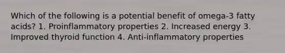 Which of the following is a potential benefit of omega-3 fatty acids? 1. Proinflammatory properties 2. Increased energy 3. Improved thyroid function 4. Anti-inflammatory properties