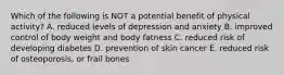 Which of the following is NOT a potential benefit of physical activity? A. reduced levels of depression and anxiety B. improved control of body weight and body fatness C. reduced risk of developing diabetes D. prevention of skin cancer E. reduced risk of osteoporosis, or frail bones