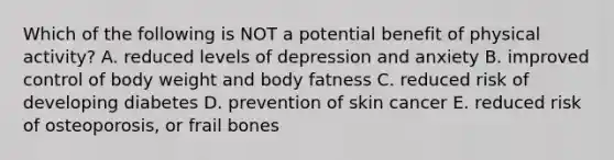 Which of the following is NOT a potential benefit of physical activity? A. reduced levels of depression and anxiety B. improved control of body weight and body fatness C. reduced risk of developing diabetes D. prevention of skin cancer E. reduced risk of osteoporosis, or frail bones