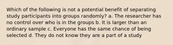 Which of the following is not a potential benefit of separating study participants into groups randomly? a. The researcher has no control over who is in the groups b. It is larger than an ordinary sample c. Everyone has the same chance of being selected d. They do not know they are a part of a study