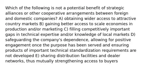 Which of the following is not a potential benefit of strategic alliances or other cooperative arrangements between foreign and domestic companies? A) obtaining wider access to attractive country markets B) gaining better access to scale economies in production and/or marketing C) filling competitively important gaps in technical expertise and/or knowledge of local markets D) safeguarding the company's dependence, allowing for positive engagement once the purpose has been served and ensuring products of important technical standardization requirements are not developed E) sharing distribution facilities and dealer networks, thus mutually strengthening access to buyers