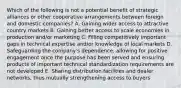 Which of the following is not a potential benefit of strategic alliances or other cooperative arrangements between foreign and domestic companies? A. Gaining wider access to attractive country markets B. Gaining better access to scale economies in production and/or marketing C. Filling competitively important gaps in technical expertise and/or knowledge of local markets D. Safeguarding the company's dependence, allowing for positive engagement once the purpose has been served and ensuring products of important technical standardization requirements are not developed E. Sharing distribution facilities and dealer networks, thus mutually strengthening access to buyers