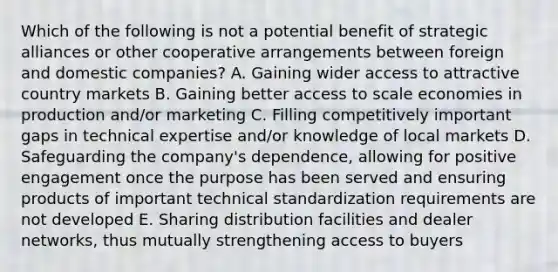 Which of the following is not a potential benefit of strategic alliances or other cooperative arrangements between foreign and domestic companies? A. Gaining wider access to attractive country markets B. Gaining better access to scale economies in production and/or marketing C. Filling competitively important gaps in technical expertise and/or knowledge of local markets D. Safeguarding the company's dependence, allowing for positive engagement once the purpose has been served and ensuring products of important technical standardization requirements are not developed E. Sharing distribution facilities and dealer networks, thus mutually strengthening access to buyers