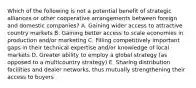 Which of the following is not a potential benefit of strategic alliances or other cooperative arrangements between foreign and domestic companies? A. Gaining wider access to attractive country markets B. Gaining better access to scale economies in production and/or marketing C. Filling competitively important gaps in their technical expertise and/or knowledge of local markets D. Greater ability to employ a global strategy (as opposed to a multicountry strategy) E. Sharing distribution facilities and dealer networks, thus mutually strengthening their access to buyers