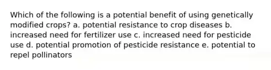 Which of the following is a potential benefit of using genetically modified crops? a. potential resistance to crop diseases b. increased need for fertilizer use c. increased need for pesticide use d. potential promotion of pesticide resistance e. potential to repel pollinators