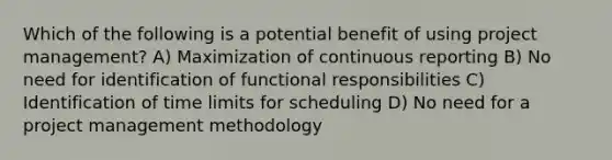 Which of the following is a potential benefit of using project management? A) Maximization of continuous reporting B) No need for identification of functional responsibilities C) Identification of time limits for scheduling D) No need for a project management methodology