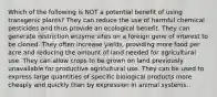 Which of the following is NOT a potential benefit of using transgenic plants? They can reduce the use of harmful chemical pesticides and thus provide an ecological benefit. They can generate restriction enzyme sites on a foreign gene of interest to be cloned. They often increase yields, providing more food per acre and reducing the amount of land needed for agricultural use. They can allow crops to be grown on land previously unavailable for productive agricultural use. They can be used to express large quantities of specific biological products more cheaply and quickly than by expression in animal systems.