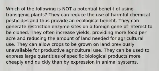 Which of the following is NOT a potential benefit of using transgenic plants? They can reduce the use of harmful chemical pesticides and thus provide an ecological benefit. They can generate restriction enzyme sites on a foreign gene of interest to be cloned. They often increase yields, providing more food per acre and reducing the amount of land needed for agricultural use. They can allow crops to be grown on land previously unavailable for productive agricultural use. They can be used to express large quantities of specific biological products more cheaply and quickly than by expression in animal systems.