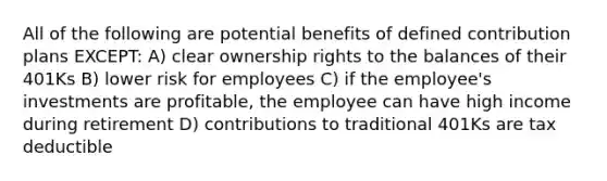 All of the following are potential benefits of defined contribution plans EXCEPT: A) clear ownership rights to the balances of their 401Ks B) lower risk for employees C) if the employee's investments are profitable, the employee can have high income during retirement D) contributions to traditional 401Ks are tax deductible