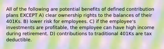 All of the following are potential benefits of defined contribution plans EXCEPT A) clear ownership rights to the balances of their 401Ks. B) lower risk for employees. C) if the employee's investments are profitable, the employee can have high income during retirement. D) contributions to traditional 401Ks are tax deductible.