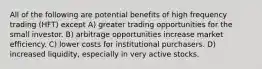 All of the following are potential benefits of high frequency trading (HFT) except A) greater trading opportunities for the small investor. B) arbitrage opportunities increase market efficiency. C) lower costs for institutional purchasers. D) increased liquidity, especially in very active stocks.