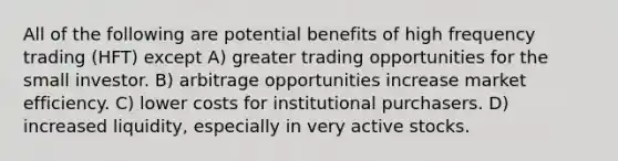 All of the following are potential benefits of high frequency trading (HFT) except A) greater trading opportunities for the small investor. B) arbitrage opportunities increase market efficiency. C) lower costs for institutional purchasers. D) increased liquidity, especially in very active stocks.