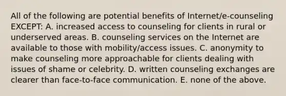 All of the following are potential benefits of Internet/e-counseling EXCEPT: A. increased access to counseling for clients in rural or underserved areas. B. counseling services on the Internet are available to those with mobility/access issues. C. anonymity to make counseling more approachable for clients dealing with issues of shame or celebrity. D. written counseling exchanges are clearer than face-to-face communication. E. none of the above.