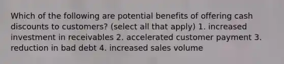 Which of the following are potential benefits of offering cash discounts to customers? (select all that apply) 1. increased investment in receivables 2. accelerated customer payment 3. reduction in bad debt 4. increased sales volume