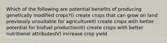 Which of the following are potential benefits of producing genetically modified crops?I) create crops that can grow on land previously unsuitable for agricultureII) create crops with better potential for biofuel productionIII) create crops with better nutritional attributesIV) increase crop yield