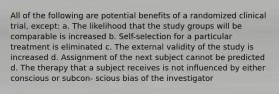 All of the following are potential benefits of a randomized clinical trial, except: a. The likelihood that the study groups will be comparable is increased b. Self-selection for a particular treatment is eliminated c. The external validity of the study is increased d. Assignment of the next subject cannot be predicted d. The therapy that a subject receives is not influenced by either conscious or subcon- scious bias of the investigator