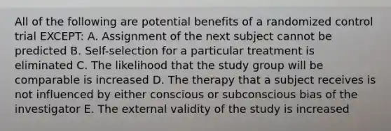 All of the following are potential benefits of a randomized control trial EXCEPT: A. Assignment of the next subject cannot be predicted B. Self-selection for a particular treatment is eliminated C. The likelihood that the study group will be comparable is increased D. The therapy that a subject receives is not influenced by either conscious or subconscious bias of the investigator E. The external validity of the study is increased