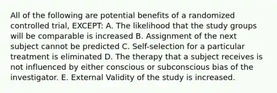 All of the following are potential benefits of a randomized controlled trial, EXCEPT: A. The likelihood that the study groups will be comparable is increased B. Assignment of the next subject cannot be predicted C. Self-selection for a particular treatment is eliminated D. The therapy that a subject receives is not influenced by either conscious or subconscious bias of the investigator. E. External Validity of the study is increased.