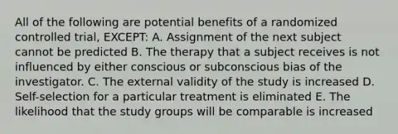 All of the following are potential benefits of a randomized controlled trial, EXCEPT: A. Assignment of the next subject cannot be predicted B. The therapy that a subject receives is not influenced by either conscious or subconscious bias of the investigator. C. The external validity of the study is increased D. Self-selection for a particular treatment is eliminated E. The likelihood that the study groups will be comparable is increased