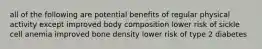 all of the following are potential benefits of regular physical activity except improved body composition lower risk of sickle cell anemia improved bone density lower risk of type 2 diabetes