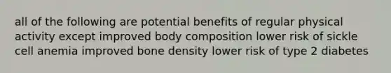 all of the following are potential benefits of regular physical activity except improved body composition lower risk of sickle cell anemia improved bone density lower risk of type 2 diabetes