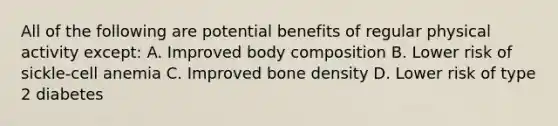 All of the following are potential benefits of regular physical activity except: A. Improved body composition B. Lower risk of sickle-cell anemia C. Improved bone density D. Lower risk of type 2 diabetes