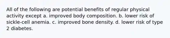 All of the following are potential benefits of regular physical activity except a. improved body composition. b. lower risk of sickle-cell anemia. c. improved bone density. d. lower risk of type 2 diabetes.