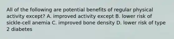 All of the following are potential benefits of regular physical activity except? A. improved activity except B. lower risk of sickle-cell anemia C. improved bone density D. lower risk of type 2 diabetes