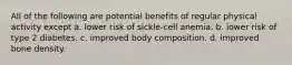 All of the following are potential benefits of regular physical activity except a. lower risk of sickle-cell anemia. b. lower risk of type 2 diabetes. c. improved body composition. d. improved bone density.