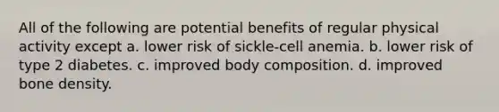 All of the following are potential benefits of regular physical activity except a. lower risk of sickle-cell anemia. b. lower risk of type 2 diabetes. c. improved body composition. d. improved bone density.