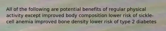 All of the following are potential benefits of regular physical activity except improved body composition lower risk of sickle-cell anemia improved bone density lower risk of type 2 diabetes