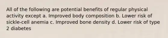 All of the following are potential benefits of regular physical activity except a. Improved body composition b. Lower risk of sickle-cell anemia c. Improved bone density d. Lower risk of type 2 diabetes