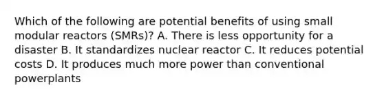 Which of the following are potential benefits of using small modular reactors (SMRs)? A. There is less opportunity for a disaster B. It standardizes nuclear reactor C. It reduces potential costs D. It produces much more power than conventional powerplants