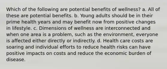 Which of the following are potential benefits of wellness? a. All of these are potential benefits. b. Young adults should be in their prime health years and may benefit now from positive changes in lifestyle. c. Dimensions of wellness are interconnected and when one area is a problem, such as the environment, everyone is affected either directly or indirectly. d. Health care costs are soaring and individual efforts to reduce health risks can have positive impacts on costs and reduce the economic burden of disease.