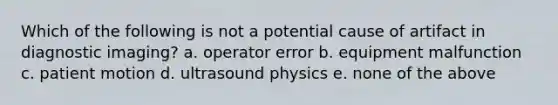 Which of the following is not a potential cause of artifact in diagnostic imaging? a. operator error b. equipment malfunction c. patient motion d. ultrasound physics e. none of the above